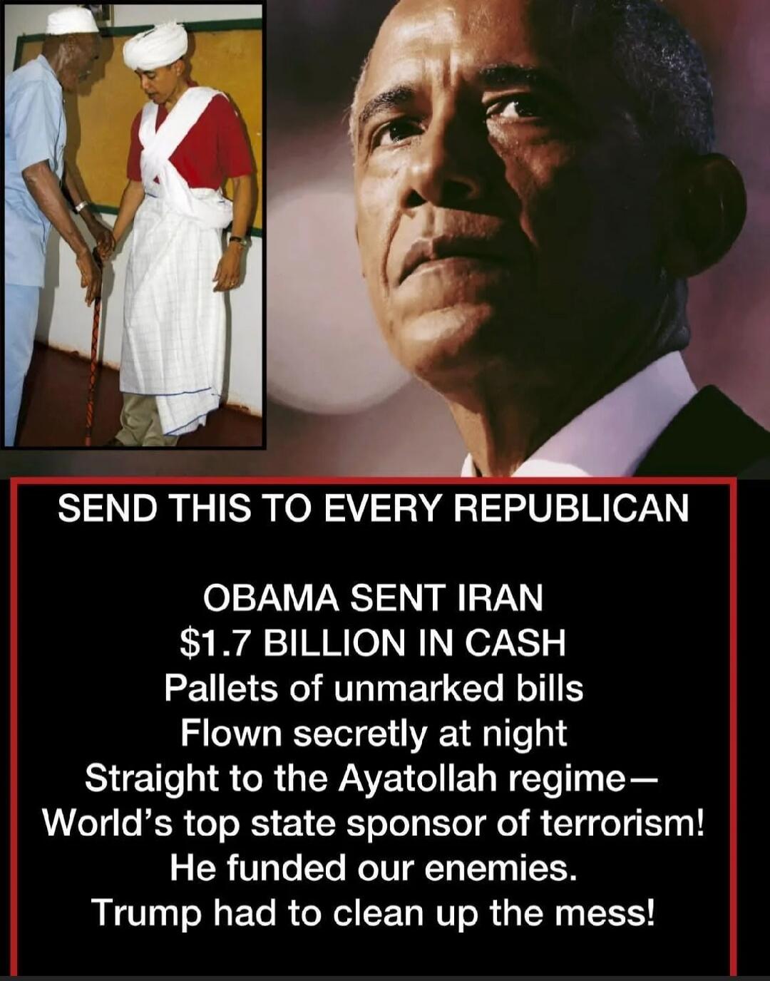 SEND THIS TO EVERY REPUBLICAN\nOBAMA SENT IRAN $1.7 BILLION IN CASH\nPallets of unmarked bills\nFlown secretly at night\nStraight to the Ayatollah regime—\nWorld’s top state sponsor of terrorism!\nHe funded our enemies.\nTrump had to clean up the mess!