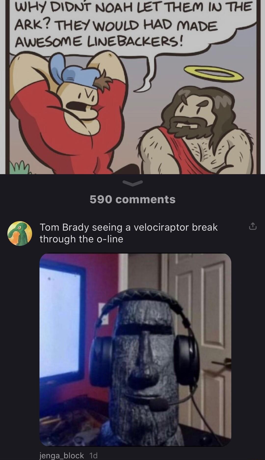 WHY DIDNT NOAH LET THEM IV THE ARK THEY WOULD HAD MADE AWESOME LINEBACKERS 590 comments Tom Brady seeing a velociraptor break through the o line Senanblock 1d