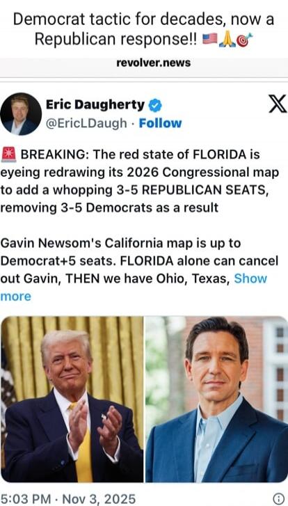 Democrat tactic for decades, now a Republican response!! 🇺🇸🙏🌶️ revolver.news Eric Daugherty @EricLDaugh Follow 🟥 BREAKING: The red state of FLORIDA is eyeeying redraw ing its 2026 Congressional map to add a whopping 3-5 REPUBLICAN SEATS, removing 3-5 Democrats as a result Gavin Newsom's California map is up to Democrat+5 seats. FLORIDA alone can ca