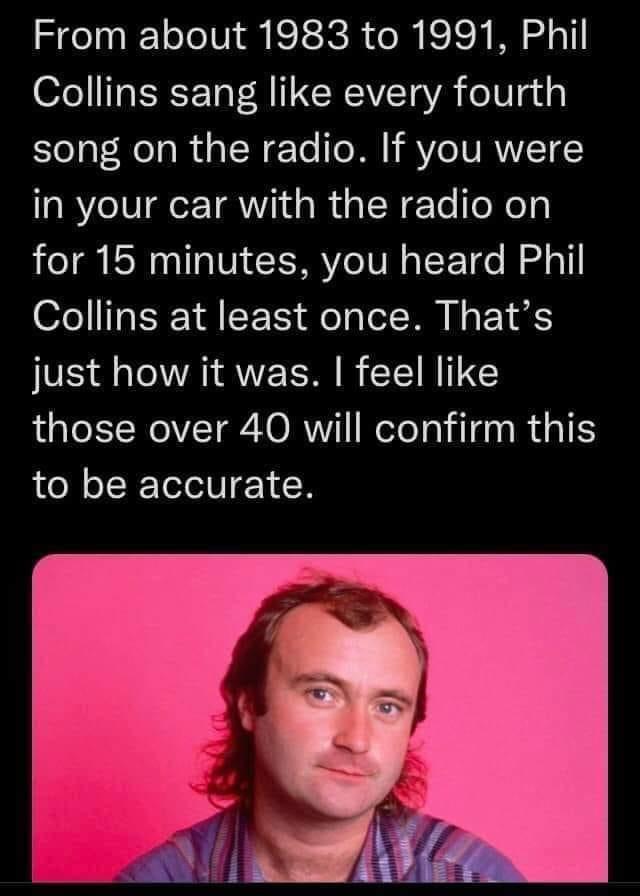 From about 1983 to 1991 Phil Collins sang like every fourth song on the radio If you were in your car with the radio on for 15 minutes you heard Phil Collins at least once Thats just how it was feel like those over 40 will confirm this to be accurate