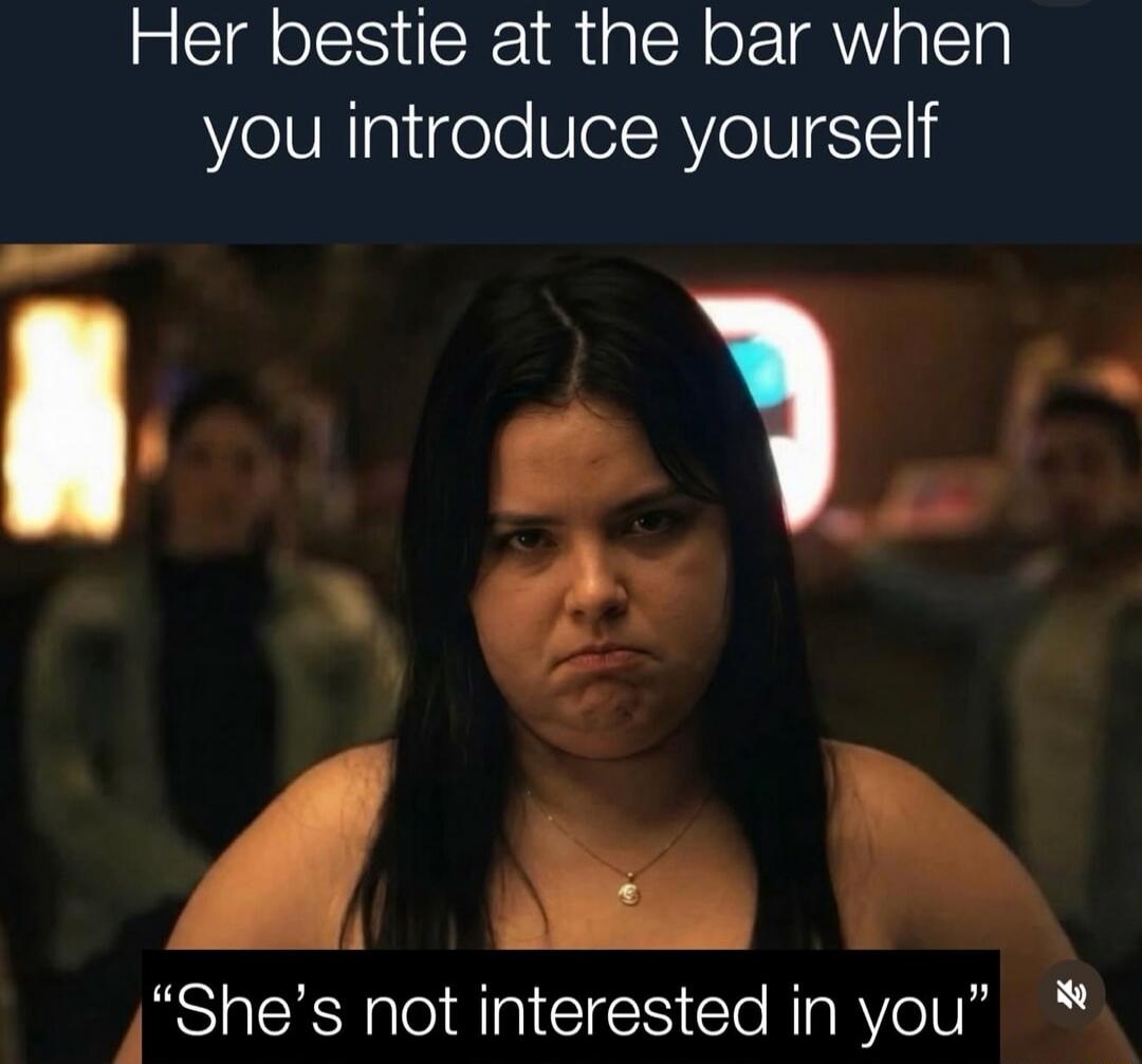 Her bestie at the bar when you introduce yourself She's not interested in you