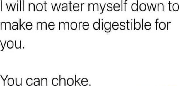 will not water myselr down to make me more digestible for you You can choke