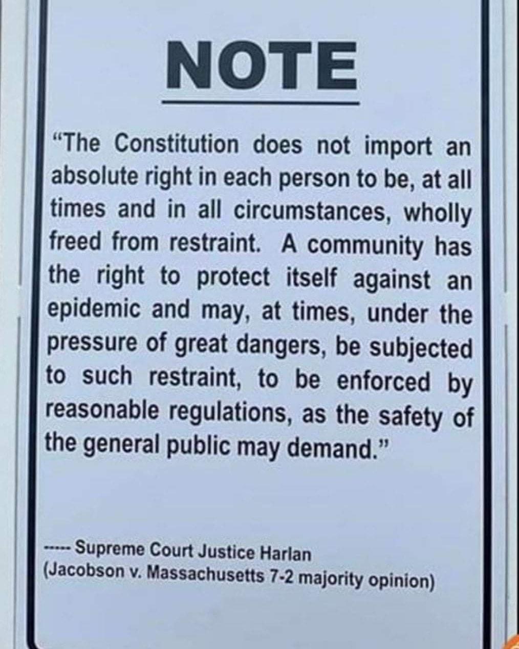 NOTE The Constitution does not import an absolute right in each person to be at all times and in all circumstances wholly freed from restraint A community has the right to protect itself against an epidemic and may at times under the pressure of great dangers be subjected to such restraint to be enforced by reasonable regulations as the safety of the general public may demand Supreme Court Justice