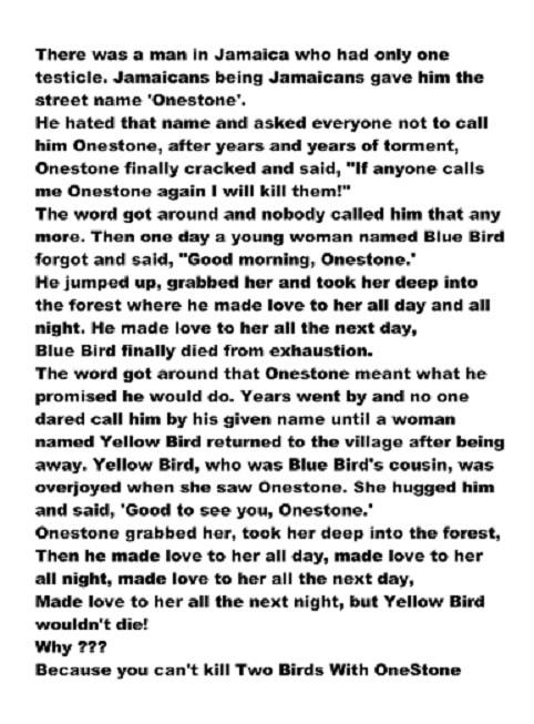 There was a man In Jamaica who had only one testicle Jamaicans being Jamaicans gave him the street name Onestone He hated that name and asked everyone not to call him Onestone after years and years of torment Onestone finally cracked and said If anyone calls me Onestone again will kill thom The word got around and nobody called him that any mora Then one day a young woman named Blue Bird forgot an