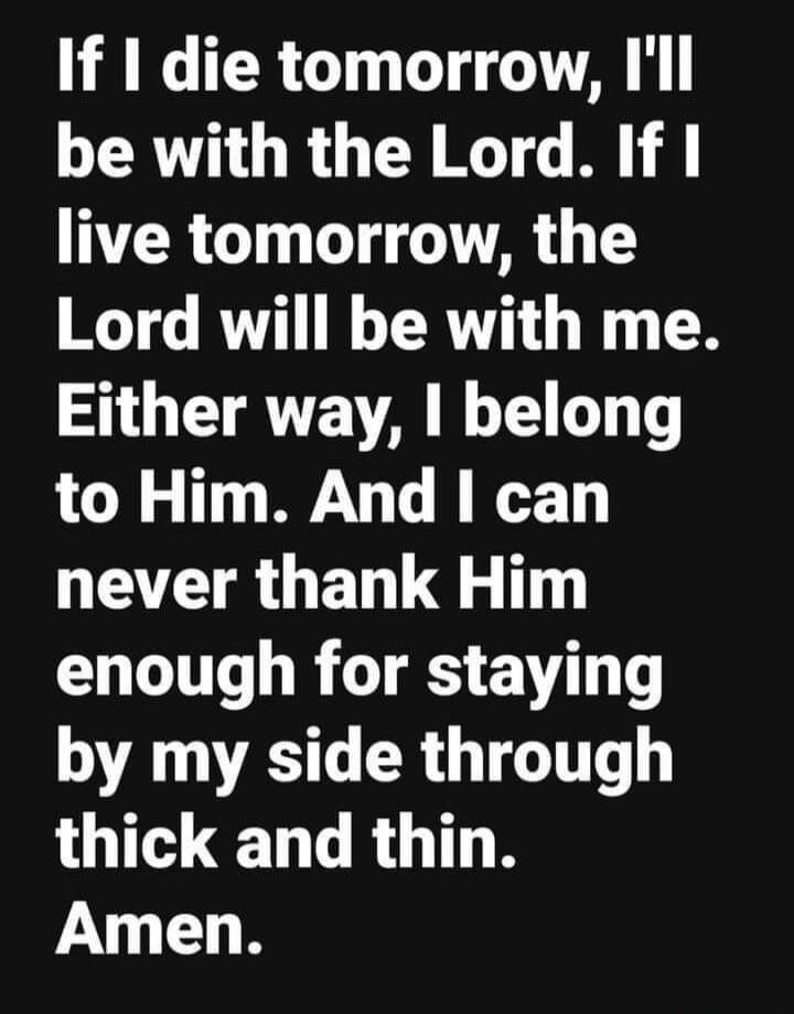 If I die tomorrow, I'll be with the Lord. If I live tomorrow, the Lord will be with me. Either way, I belong to Him. And I can never thank Him enough for staying by my side through thick and thin. Amen.