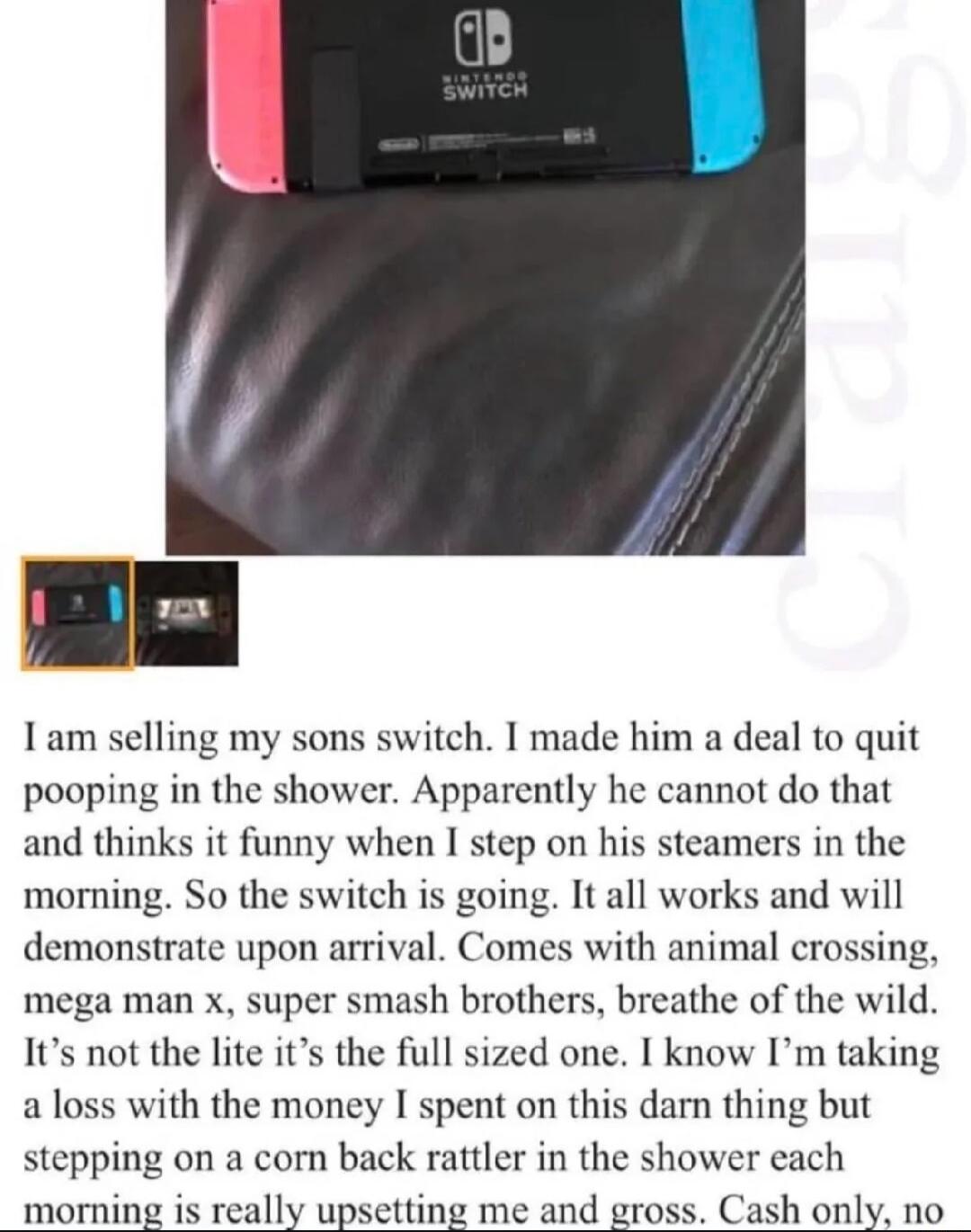 1am selling my sons switch I made him a deal to quit pooping in the shower Apparently he cannot do that and thinks it funny when I step on his steamers in the moming So the switch is going It all works and will demonstrate upon arrival Comes with animal crossing mega man x super smash brothers breathe of the wild Its not the lite its the full sized one I know Im taking a loss with the money I spen