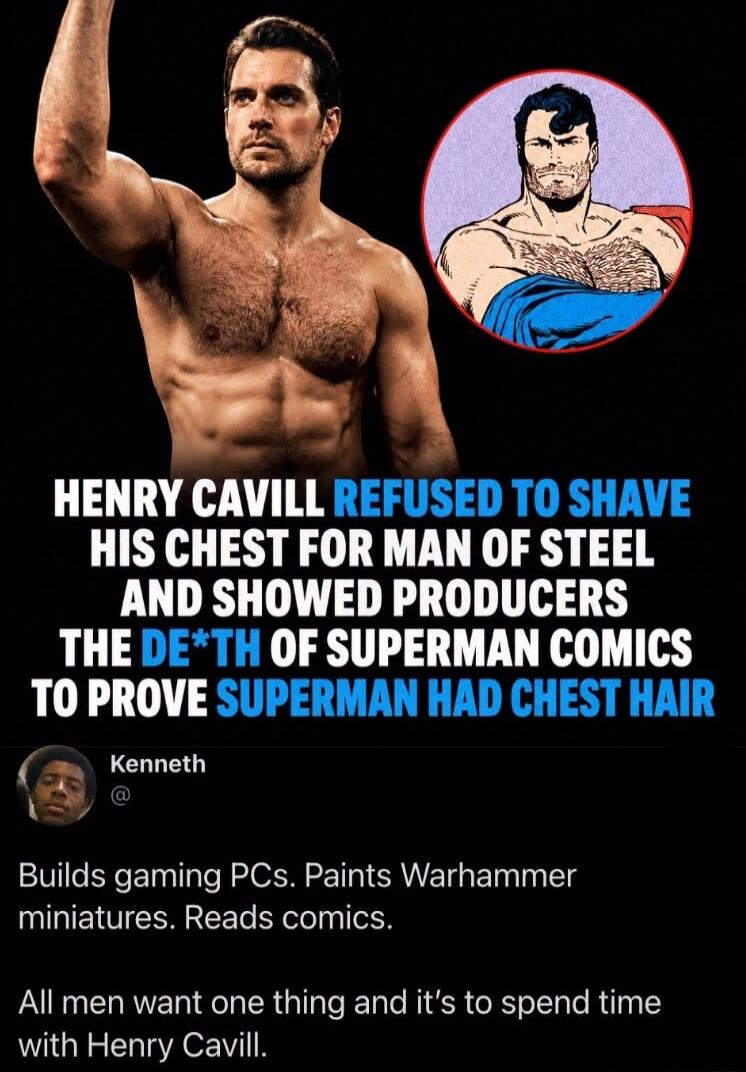HENRY CAVILL REFUSED TO SHAVE HIS CHEST FOR MAN OF STEEL AND SHOWED PRODUCERS THE DE*TH OF SUPERMAN COMICS TO PROVE SUPERMAN HAD CHEST HAIR Kenneth Builds gaming PCs. Paints Warhammer miniatures. Reads comics. All men want one thing and it's to spend time with Henry Cavill.