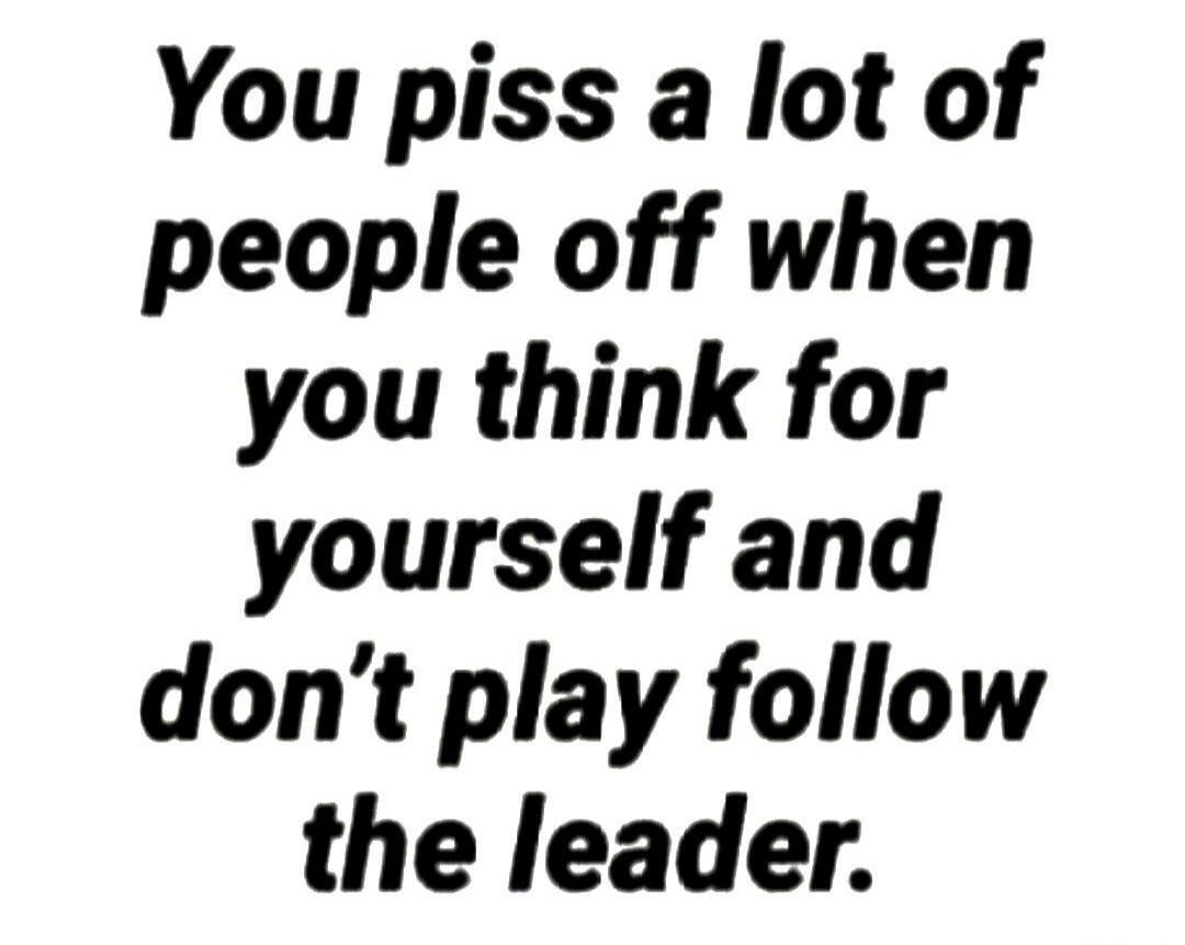 You piss a lot of people off when you think for yourself and don't play follow the leader.