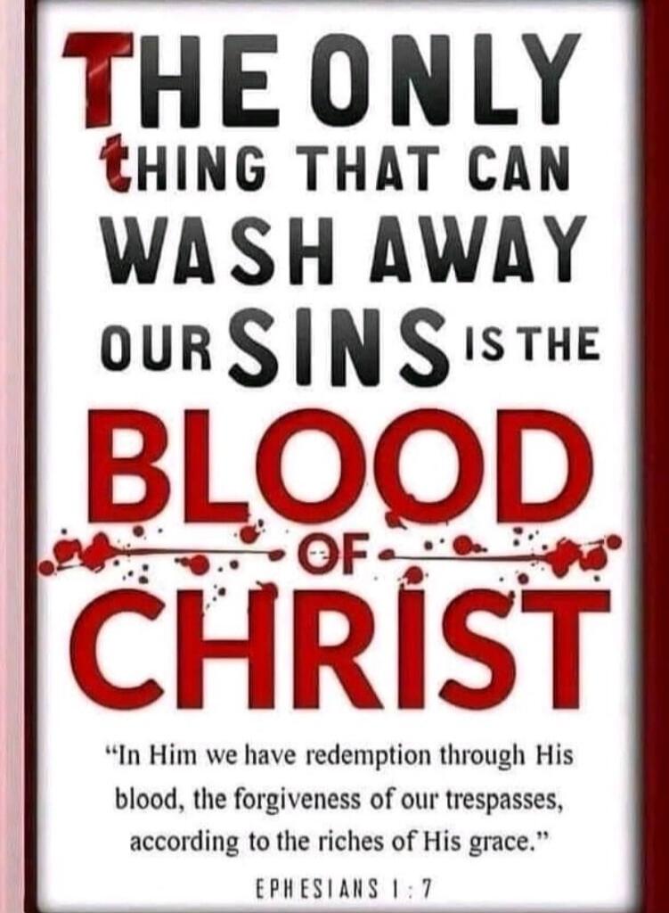 THE ONLY THING THAT CAN WASH AWAY OUR SINS IS THE BLOOD OF CHRIST. In Him we have redemption through His blood, the forgiveness of our trespasses, according to the riches of His grace. EPHESIANS 1:7
