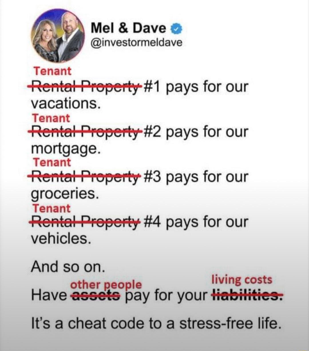 Mel Dave investormeldave Tenant Rentat Property 1 pays for our vacations Tenant Rentat Preperty 2 pays for our mortgage Tenant Rentat Property 3 pays for our groceries Tenant Rental Rroperty 4 pays for our vehicles And so on i othe ing costs Have nwgay for your tiabitities Its a cheat code to a stress free life