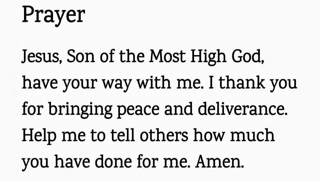Prayer

Jesus, Son of the Most High God, have your way with me. I thank you for bringing peace and deliverance. Help me to tell others how much you have done for me. Amen.