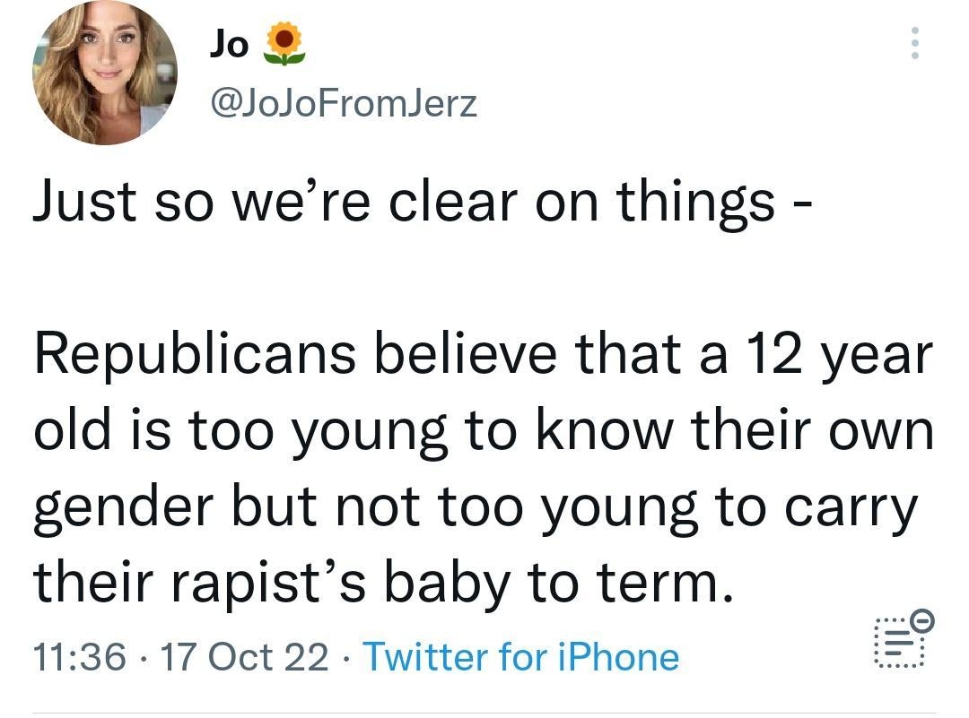 Jo JoJoFromJerz Just so were clear on things Republicans believe that a 12 year old is too young to know their own gender but not too young to carry their rapists baby to term 1136 17 Oct 22 Twitter for iPhone 3381 Retweets 122 Quote Tweets 136K Likes