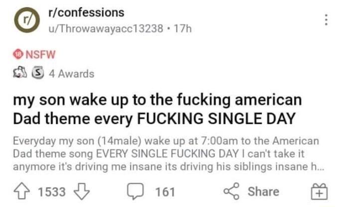 rconfessions uThrowawayacc13238 17h ONSFW D 4 Awards my son wake up to the fucking american Dad theme every FUCKING SINGLE DAY Everyday my son 14male wake up at 700am to the American Dad theme song EVERY SINGLE FUCKING DAY cant take it anymore its driving me insane its driving his siblings insane h 1533 D 161 Share