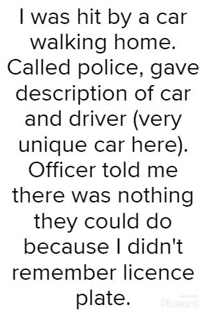 was hit by a car walking home Called police gave description of car and driver very unique car here Officer told me there was nothing they could do because didnt remember licence plate