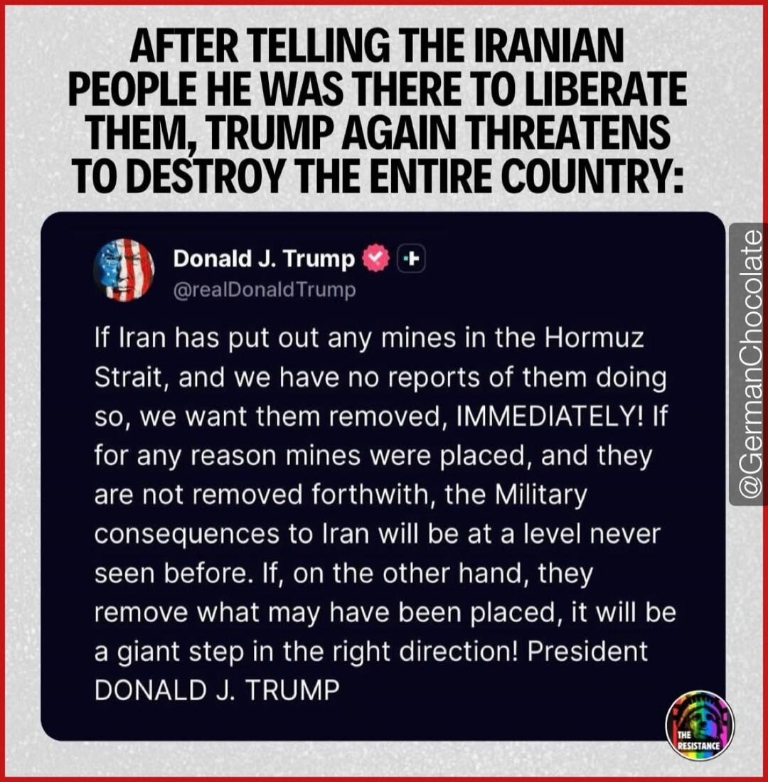 AFTER TELLING THE IRANIAN PEOPLE HE WAS THERE TO LIBERATE THEM, TRUMP AGAIN THREATENS TO DESTROY THE ENTIRE COUNTRY:
Donald J. Trump
@realDonaldTrump
If Iran has put out any mines in the Hormuz Strait, and we have no reports of them doing so, we want them removed, IMMEDIATELY! If for any reason mines were placed, and they are not removed forthwith,