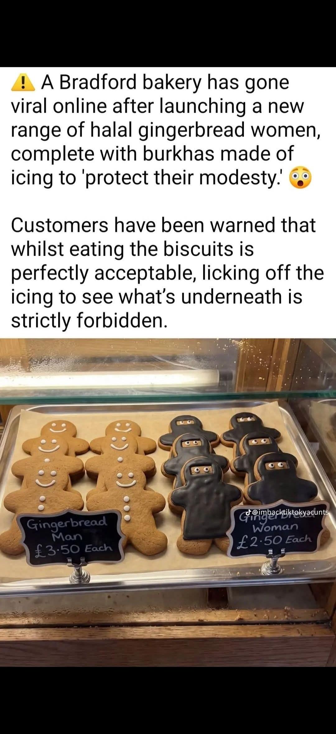 A Bradford bakery has gone viral online after launching a new range of halal gingerbread women, complete with burkhas made of icing to 'protect their modesty.' Customers have been warned that whilst eating the biscuits is perfectly acceptable, licking off the icing to see what's underneath is strictly forbidden. Gingerbread Man £3.50 Each. Gingerbr