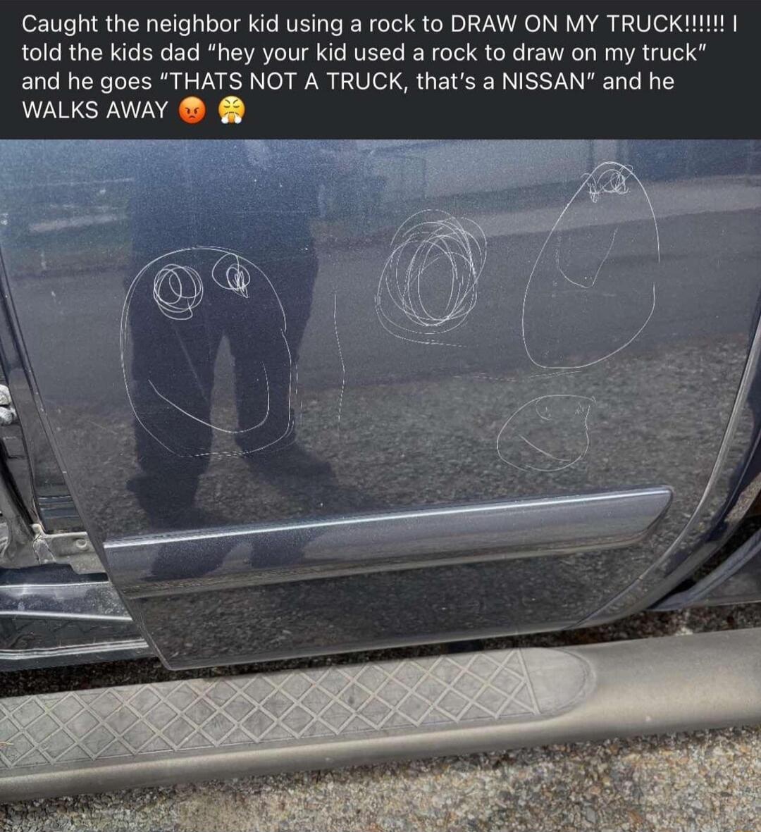 Caught the neighbor kid using a rock to DRAW ON MY TRUCK1 told the kids dad hey your kid used a rock to draw on my truck and he goes THATS NOT A TRUCK thats a NISSAN and he WALKS AWAY