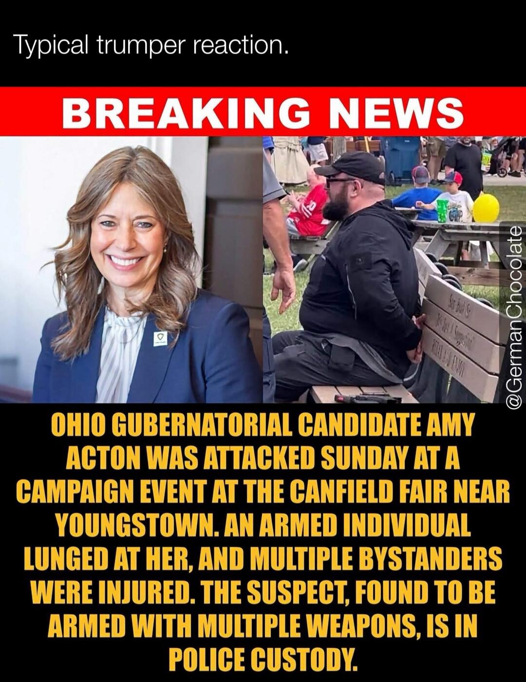 Typical trumper reaction. BREAKING NEWS OHIO GUBERNATORIAL CANDIDATE AMY ACTON WAS ATTACKED SUNDAY AT A CAMPAIGN EVENT AT THE CANFIELD FAIR NEAR YOUNGSTOWN. AN ARMED INDIVIDUAL LUNGED AT HER, AND MULTIPLE BYSTANDERS WERE INJURED. THE SUSPECT, FOUND TO BE ARMED WITH MULTIPLE WEAPONS, IS IN POLICE CUSTODY.
