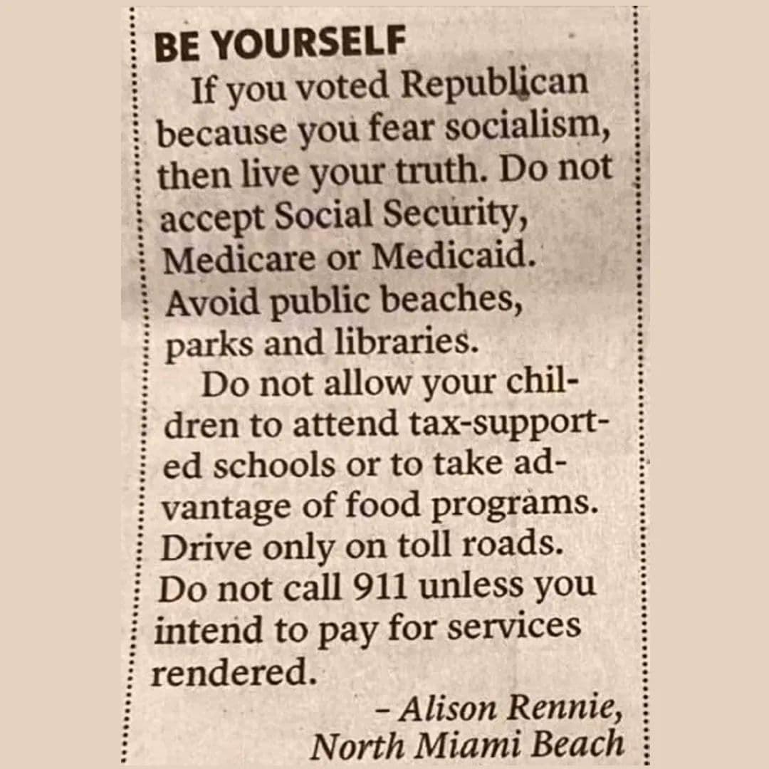 BE YOURSELF If you voted Republican because you fear socialism i then hve your truth Do not i accept Social Security Medicare or Medicaid Avoid public beaches i parks and libraries i Do not allow your chil i dren to attend tax support i ed schools or to take ad vantage of food programs i Drive only on toll roads i Do not call 911 unless you i intend to pay for services i rendered Alison Rennie Nor