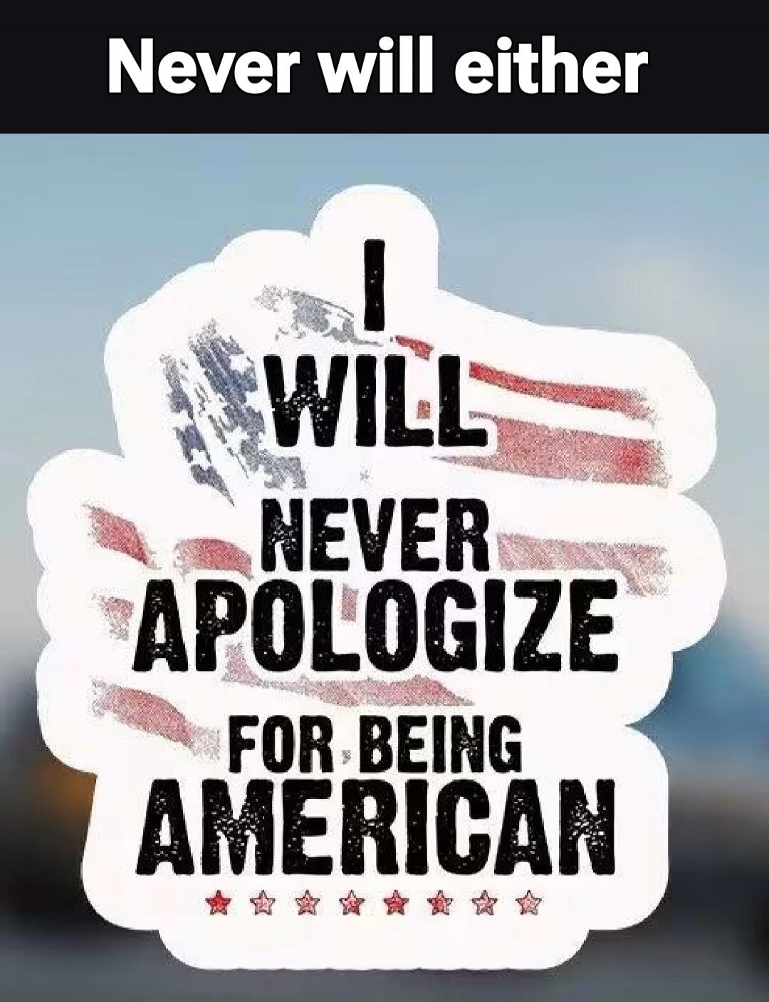 Never will either. I will never apologize for being American.