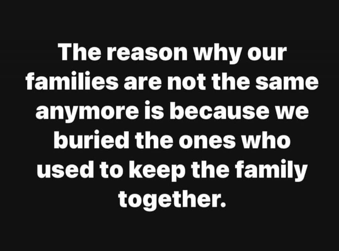 The reason why our families are not the same anymore is because we buried the ones who used to keep the family together.