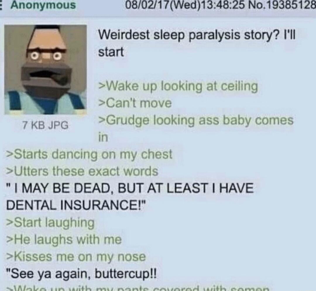 Anonymous 080217Wed134825 No19385128 Weirdest sleep paralysis story Ill start Wake up looking at ceiling Cant move Grudge looking ass baby comes in 8tarts dancing on my chest Utters these exact words MAY BE DEAD BUT AT LEAST HAVE DENTAL INSURANCE Start laughing He laughs with me Kisses me on my nose See ya again buttercup RESR 7KB JPG