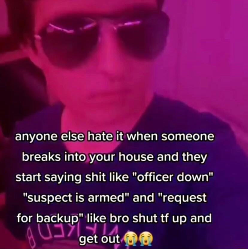 anyone else hate it when someone breaks intolyour house and they start saying shit like officer down BT o Tl A 10 Ts W Ta Te I Te T for backup like bro shut tf up and EEeme L