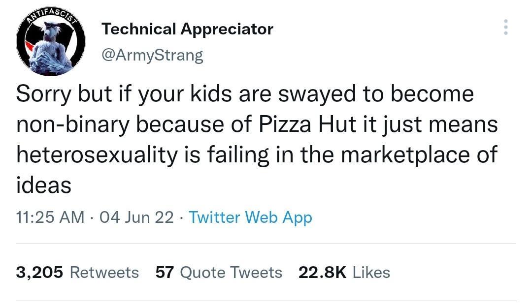 Technical Appreciator ArmyStrang Sorry but if your kids are swayed to become non binary because of Pizza Hut it just means heterosexuality is failing in the marketplace of ideas 1125 AM 04 Jun 22 Twitter Web App 3205 Retweets 57 Quote Tweets 228K Likes