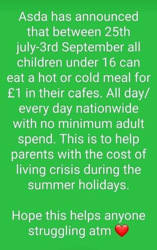 Asda has announced that between 25th july 3rd September all children under 16 can 18U ao o dete WagF 1 og 1 in their cafes All day every day nationwide with no minimum adult spend This is to help parents with the cost of living crisis during the summer holidays Hope this helps anyone struggling atm