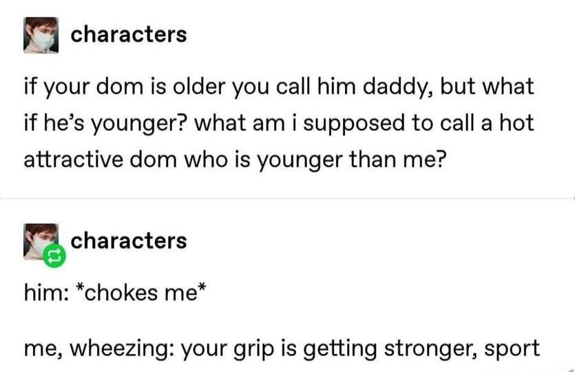 n characters if your dom is older you call him daddy but what if hes younger what am i supposed to call a hot attractive dom who is younger than me u characters him chokes me me wheezing your grip is getting stronger sport