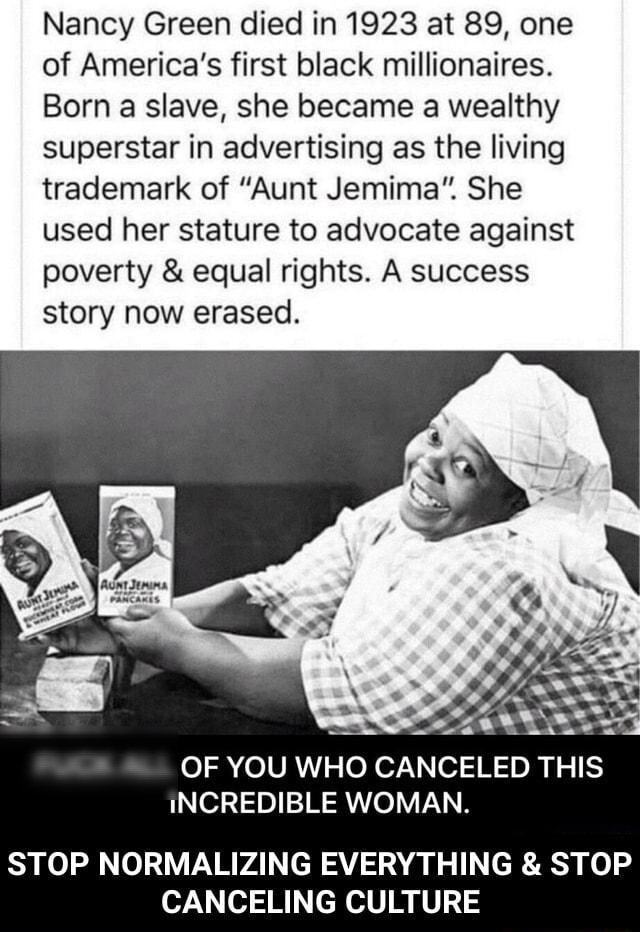 Nancy Green died in 1923 at 89 one of Americas first black millionaires Born a slave she became a wealthy superstar in advertising as the living trademark of Aunt Jemima She used her stature to advocate against poverty equal rights A success story now erased o 2RolVAN s o N o7 o1 N 0l o1 5 INCREDIBLE WOMAN Ryl 0120 PARVAI cH AV AN T R o CANCELING CULTURE