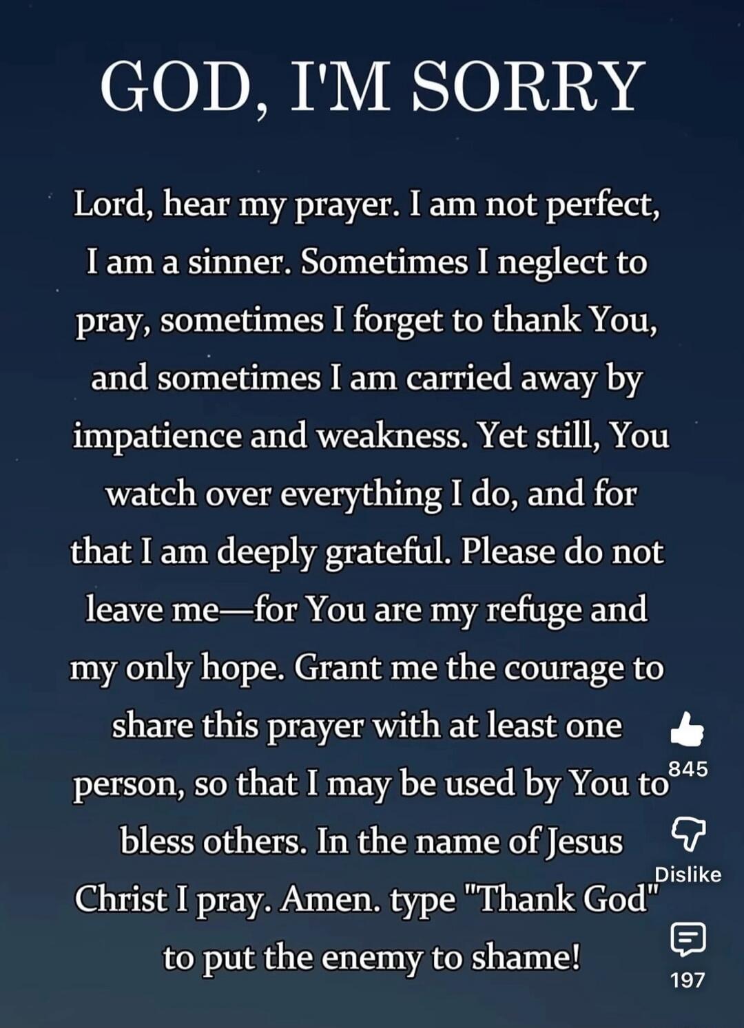 GOD, I'M SORRY\n\nLord, hear my prayer. I am not perfect, I am a sinner. Sometimes I neglect to pray, sometimes I forget to thank You, and sometimes I am carried away by impatience and weakness. Yet still, You watch over everything I do, and for that I am deeply grateful. Please do not leave me—for You are my refuge and my only hope. Grant me the c
