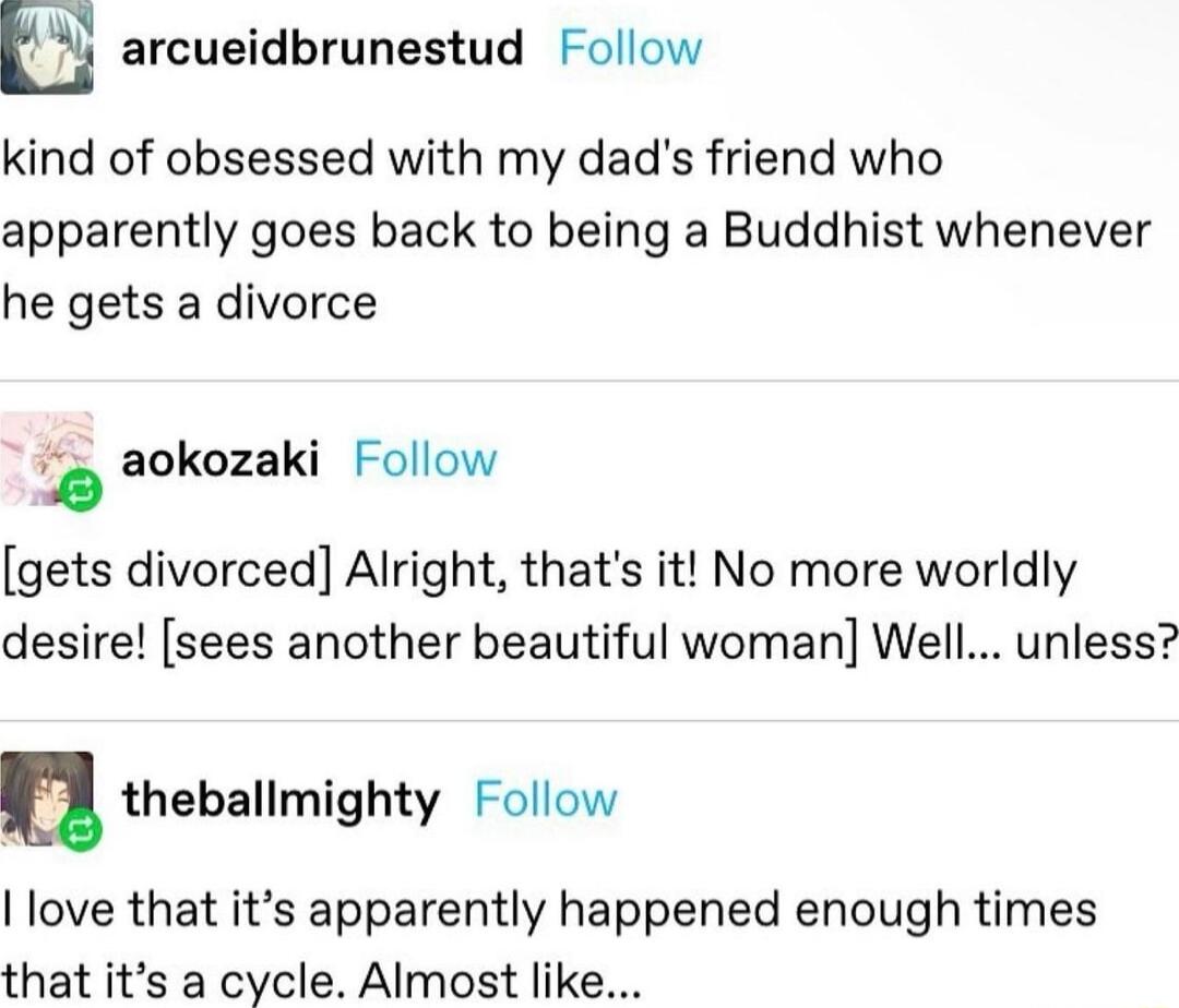arcueidbrunestud Follow kind of obsessed with my dads friend who apparently goes back to being a Buddhist whenever he gets a divorce aokozaki Follow gets divorced Alright thats it No more worldly desire sees another beautiful woman Well unless u theballmighty Follow love that its apparently happened enough times that its a cycle Almost like