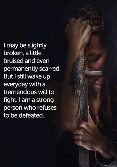 I may be slightly broken, a little bruised and even permanently scarred. But I still wake up everyday with a tremendous will to fight. I am a strong person who refuses to be defeated.