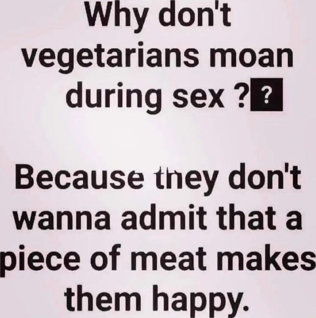 Why dont vegetarians moan during sex H Because tney dont wanna admit that a piece of meat makes them happy