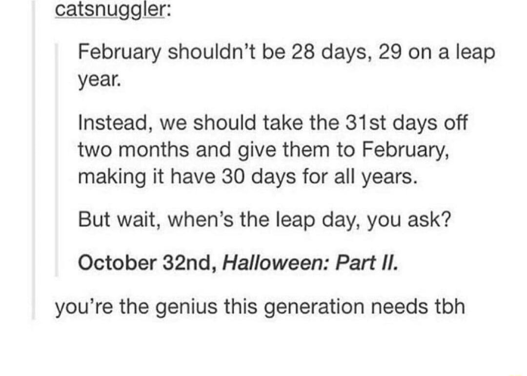 catsnuggler February shouldnt be 28 days 29 on a leap year Instead we should take the 31st days off two months and give them to February making it have 30 days for all years But wait whens the leap day you ask October 32nd Halloween Part Il youre the genius this generation needs tbh