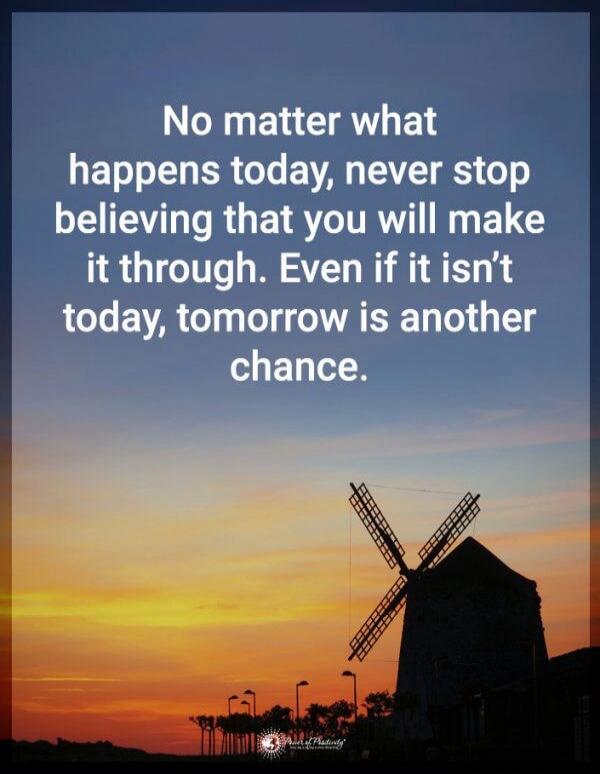 No matter what happens today, never stop believing that you will make it through. Even if it isn’t today, tomorrow is another chance.