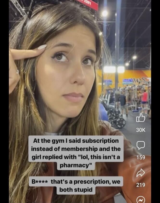 A At the gym said subscription instead of membership and the girl replied with lol this isnta l pharmac Bxx thats a prescription we t both stupid