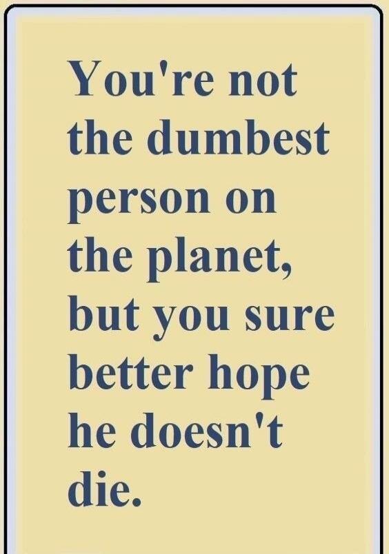 You're not the dumbest person on the planet, but you sure better hope he doesn't die.