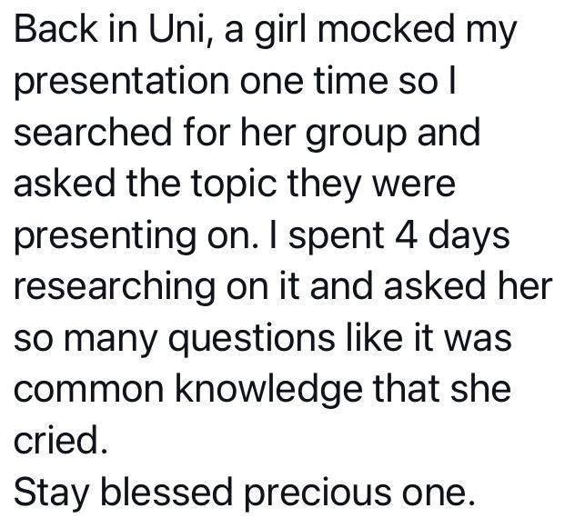 Back in Uni a girl mocked my presentation one time so searched for her group and asked the topic they were presenting on spent 4 days researching on it and asked her so many questions like it was common knowledge that she cried Stay blessed precious one