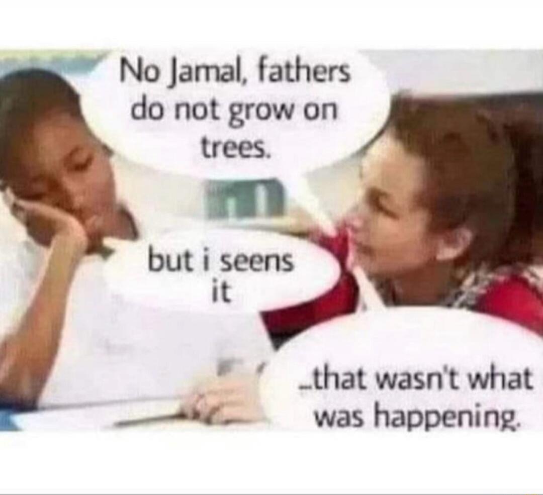 No Jamal, fathers do not grow on trees. but i seens it _that wasn't what was happening.