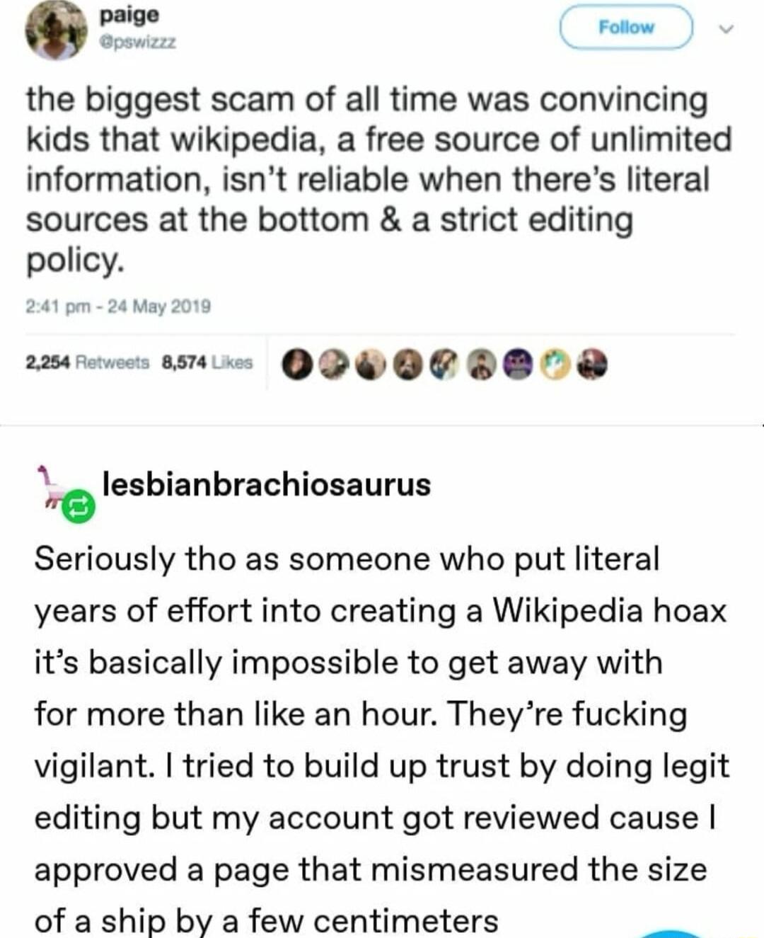 the biggest scam of all time was convincing kids that wikipedia a free source of unlimited information isnt reliable when theres literal sources at the bottom a strict editing policy s 1 QPWOCDO0 lesbianbrachiosaurus Seriously tho as someone who put literal years of effort into creating a Wikipedia hoax its basically impossible to get away with for more than like an hour Theyre fucking vigilant tr