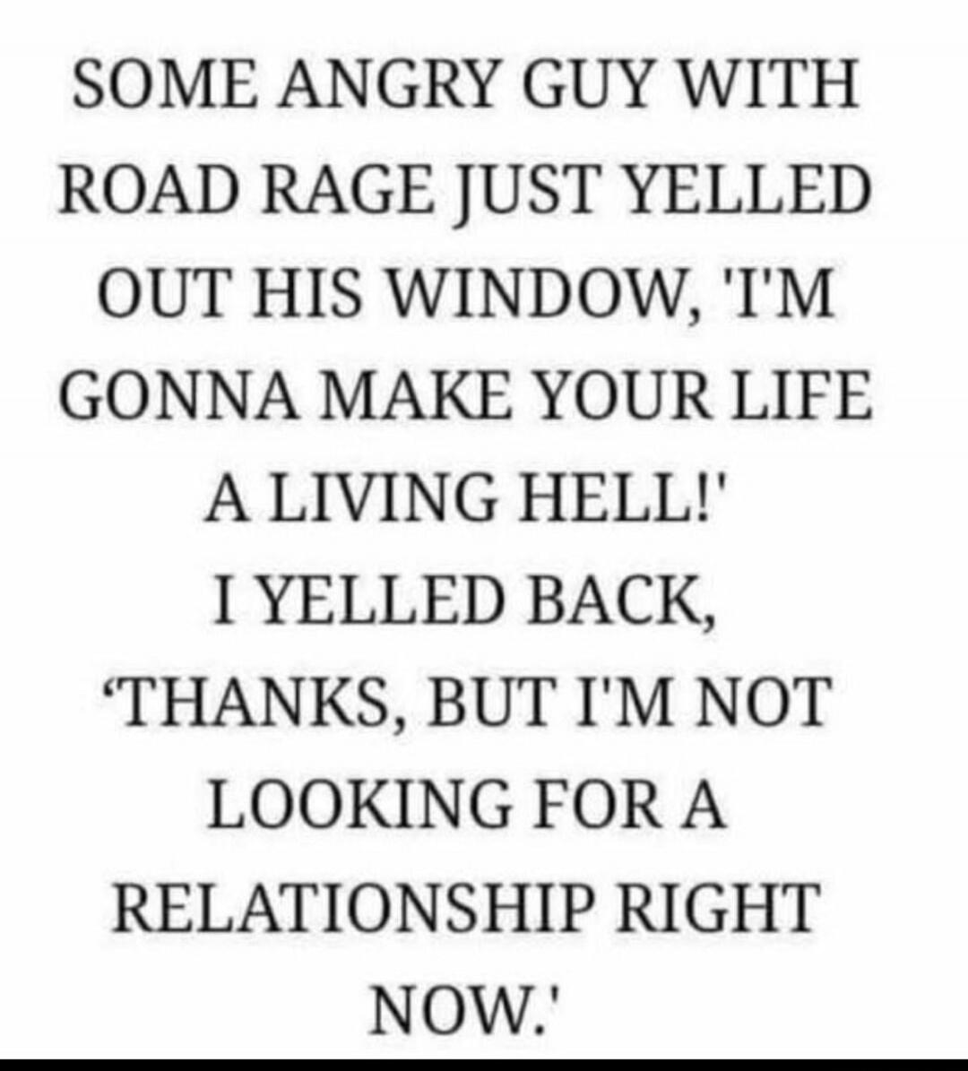 SOME ANGRY GUY WITH ROAD RAGE JUST YELLED OUT HIS WINDOW, 'I'M GONNA MAKE YOUR LIFE A LIVING HELL!' I YELLED BACK, 'THANKS, BUT I'M NOT LOOKING FOR A RELATIONSHIP RIGHT NOW.'