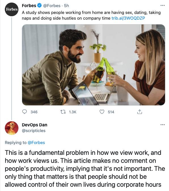 Forbes Forbes 5h A study shows people working from home are having sex dating taking naps and doing side hustles on company time tribal3WOQDZP O 346 1 13K Q s 2 Devops Dan W scripticles Replying to Forbes This is a fundamental problem in how we view work and how work views us This article makes no comment on peoples productivity implying that its not important The only thing that matters is that p