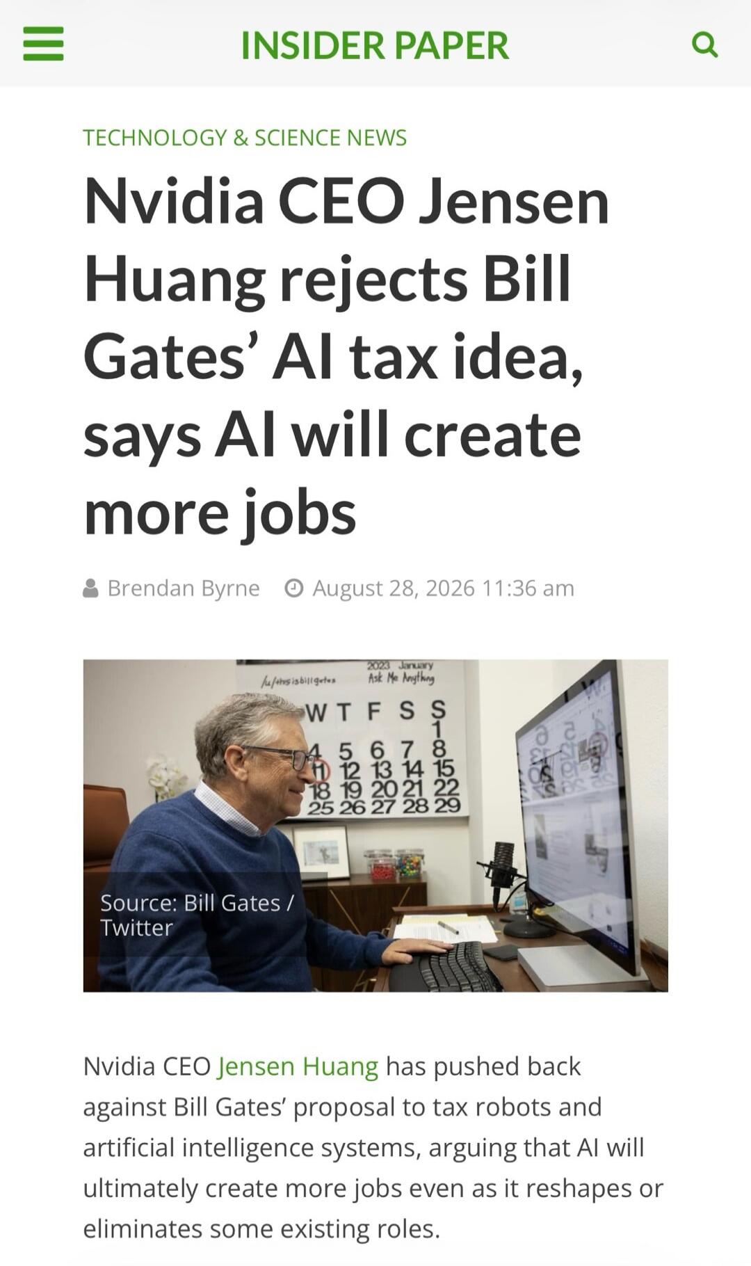 INSIDER PAPER TECHNOLOGY & SCIENCE NEWS Nvidia CEO Jensen Huang rejects Bill Gates' AI tax idea, says AI will create more jobs Brendan Byrne August 28, 2026 11:36 am Source: Bill Gates / Twitter 2023 January Ask Me Anything WTFSS 1 2 3 4 5 6 7 8 9 10 11 12 13 14 15 16 17 18 19 20 21 22 23 24 25 26 27 28 29 Nvidia CEO Jensen Huang has pushed back ag