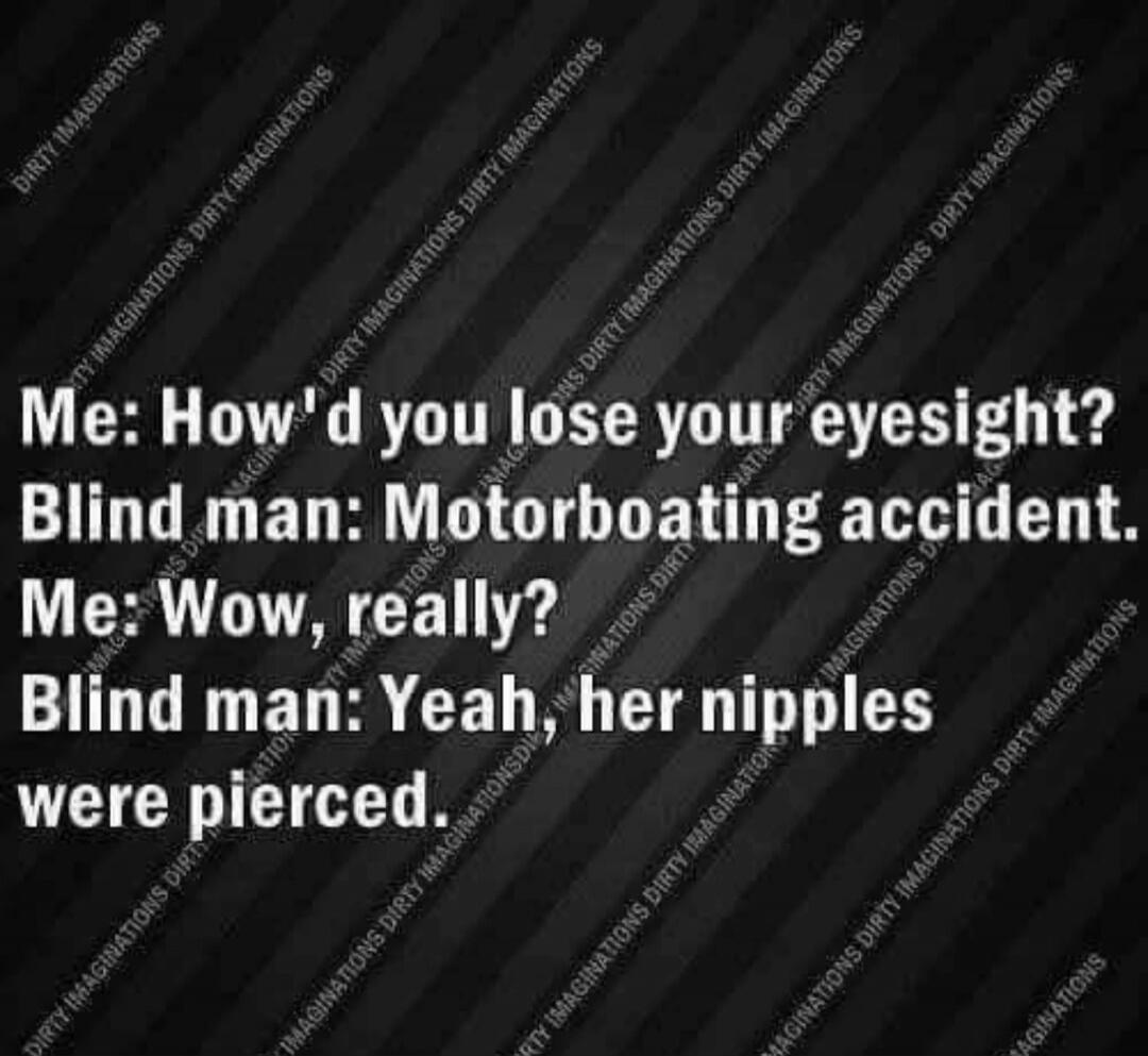 Me: How'd you lose your eyesight? Blind man: Motorboating accident. Me: Wow, really? Blind man: Yeah, her nipples were pierced.