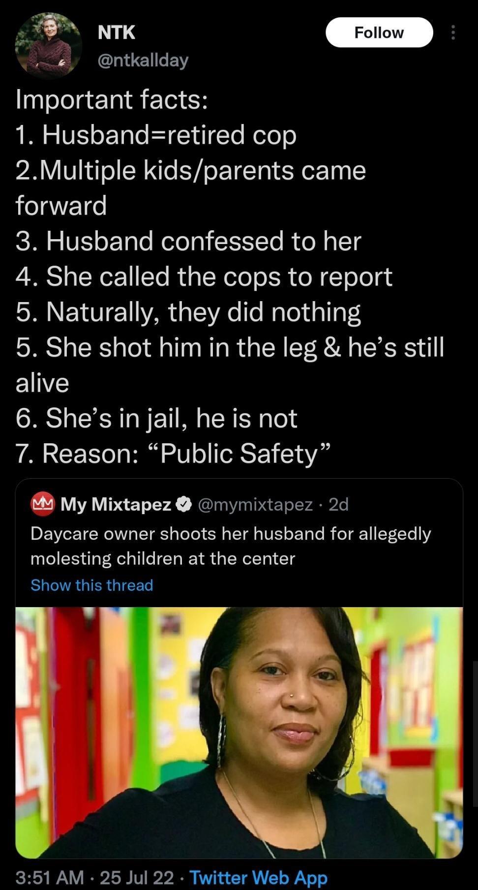 ntkallday Important facts 1 Husbandretired cop 2Multiple kidsparents came forward 3 Husband confessed to her 4 She called the cops to report 5 Naturally they did nothing 5 She shot him in the leg hes still EINZ 6 Shes in jail he is not 7 Reason Public Safety My Mixtapez mymixtapez 2d Daycare owner shoots her husband for allegedly molesting children at the center Show this thread 351 AM 25 Jul 22 T