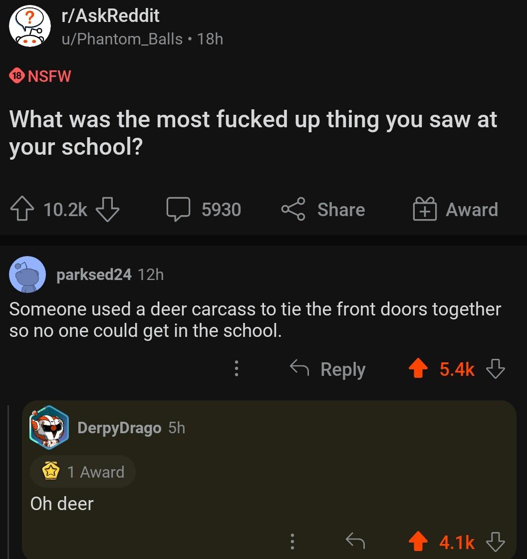 e rAskReddit uPhantom_Balls 18h ONSFW LG ETRVEER TN oS S T RV R G e R TRV your school 102y 5930 o share parksed24 12h Someone used a deer carcass to tie the front doors together 00 one could get in the school DerpyDrago 5h 1 Award Oh deer Award Reply 4 54k a 44k d