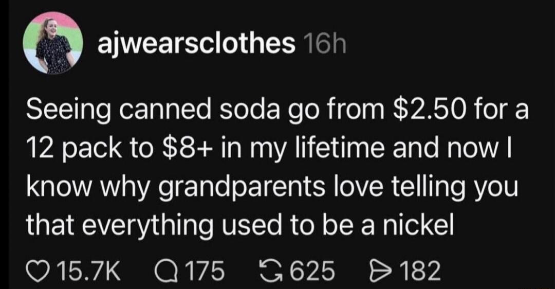 Seeing canned soda go from $2.50 for a 12 pack to $8+ in my lifetime and now I know why grandparents love telling you that everything used to be a nickel.