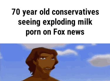 70 year old conservatives seeing exploding milk porn on Fox news